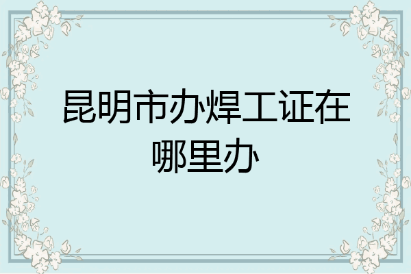 昆明市办焊工证在哪里办