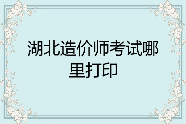 湖北造价师考试哪里打印