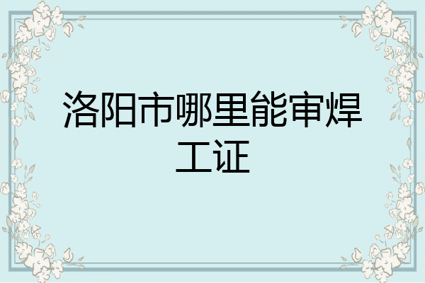 洛阳市哪里能审焊工证