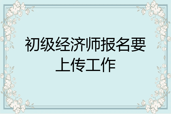 初级经济师报名要上传工作