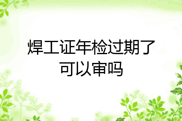 焊工证年检过期了可以审吗