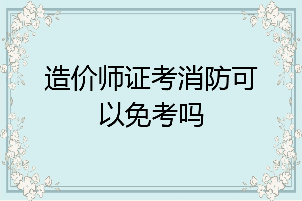 造价师证考消防可以免考吗