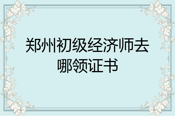 郑州初级经济师去哪领证书