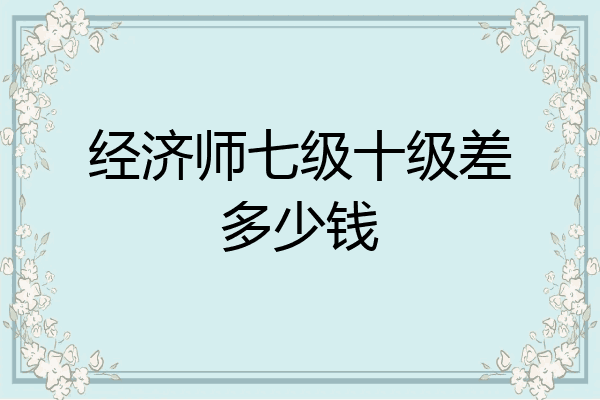 经济师七级十级差多少钱