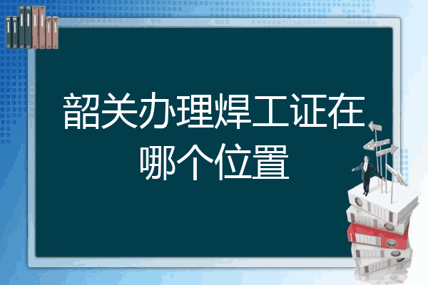 韶关办理焊工证在哪个位置