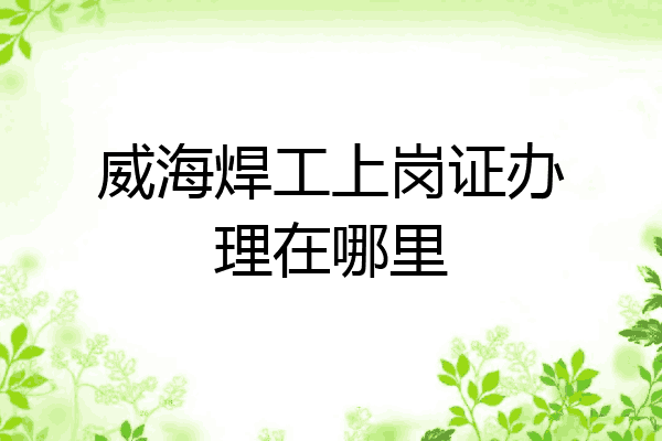 威海焊工上岗证办理在哪里