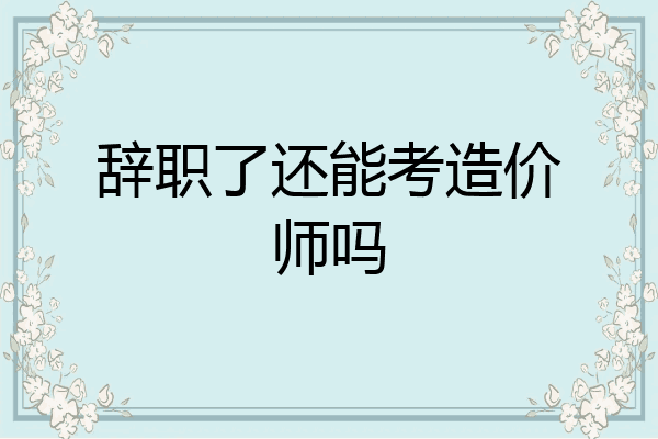 辞职了还能考造价师吗