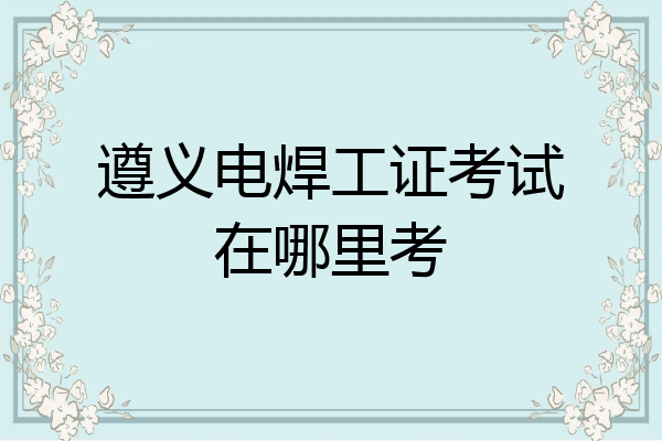遵义电焊工证考试在哪里考