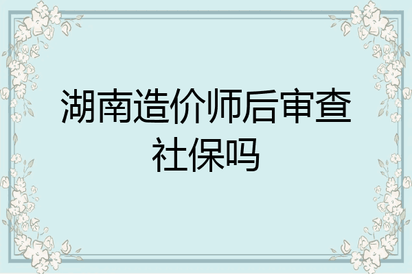 湖南造价师后审查社保吗