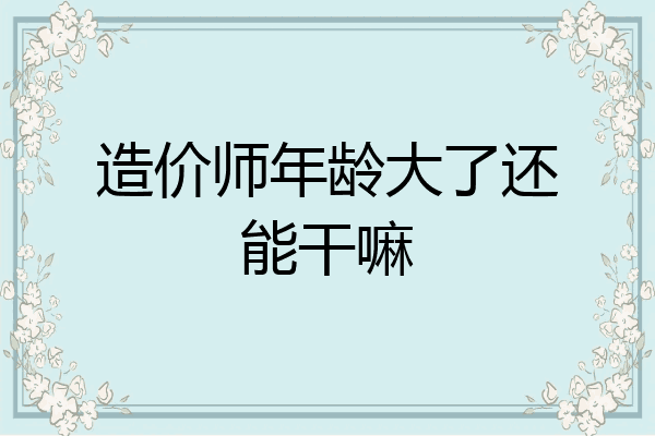 造价师年龄大了还能干嘛