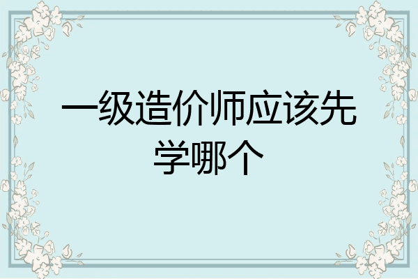 一级造价师应该先学哪个