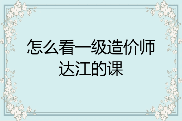 怎么看一级造价师达江的课