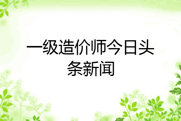 一级造价师今日头条新闻