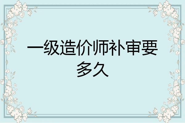 一级造价师补审要多久
