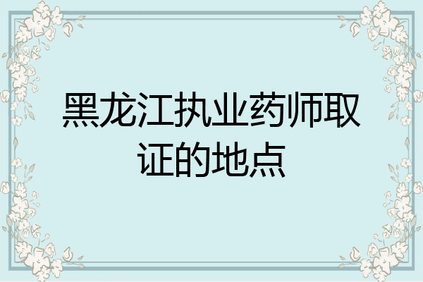 黑龙江执业药师取证的地点