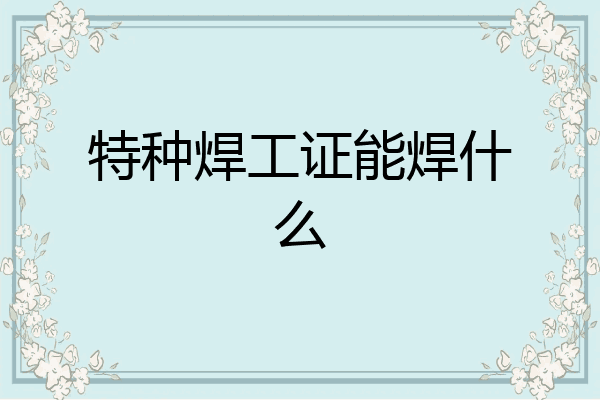 特种焊工证能焊什么
