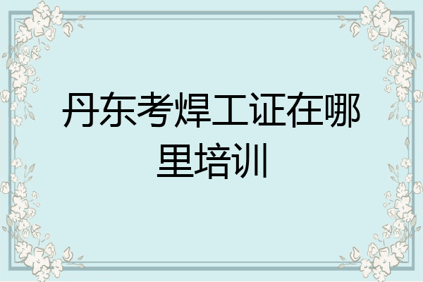 丹东考焊工证在哪里培训