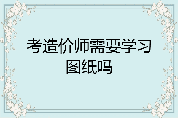 考造价师需要学习图纸吗
