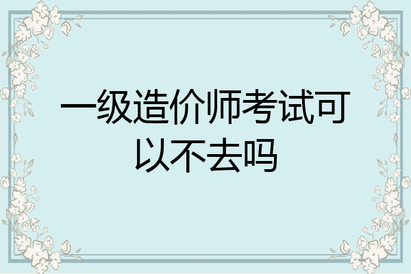 一级造价师考试可以不去吗