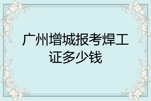 广州增城报考焊工证多少钱