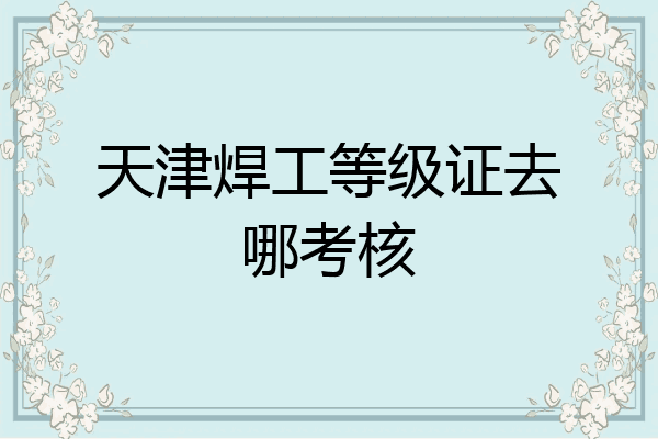 天津焊工等级证去哪考核