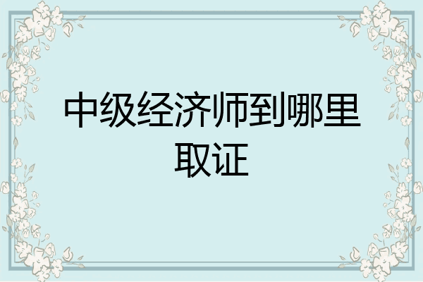 中级经济师到哪里取证