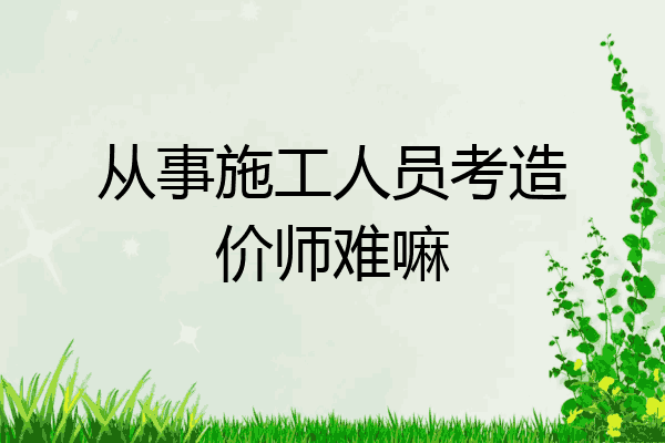 从事施工人员考造价师难嘛