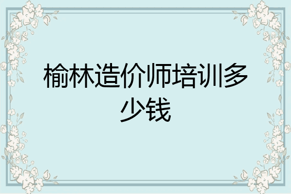 榆林造价师培训多少钱
