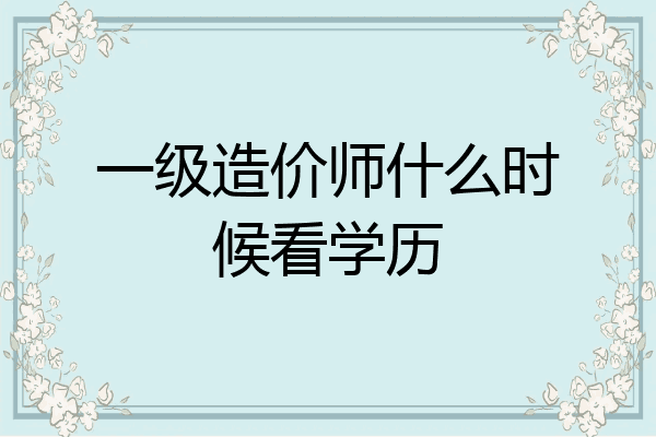 一级造价师什么时候看学历