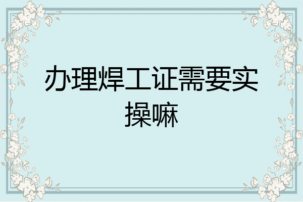 办理焊工证需要实操嘛