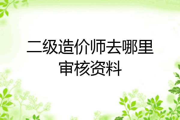 二级造价师去哪里审核资料