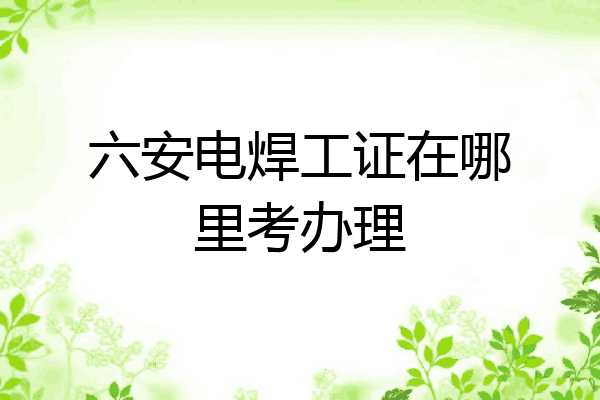 六安电焊工证在哪里考办理