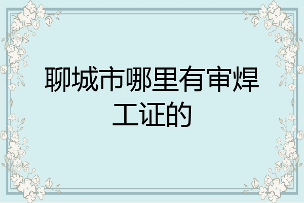 聊城市哪里有审焊工证的