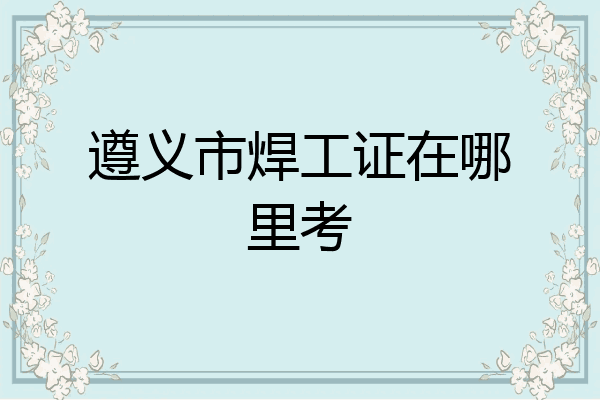 遵义市焊工证在哪里考