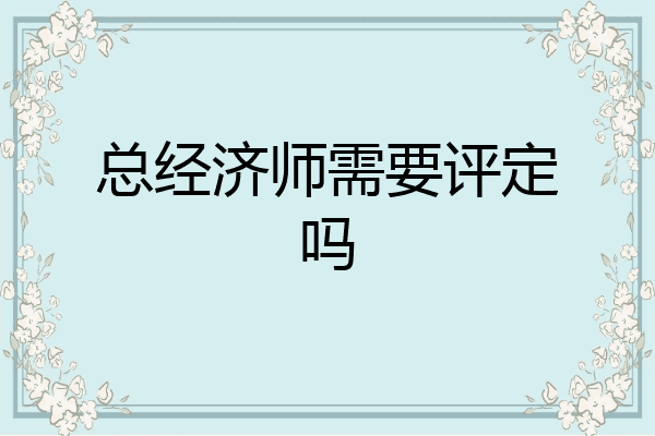 总经济师需要评定吗