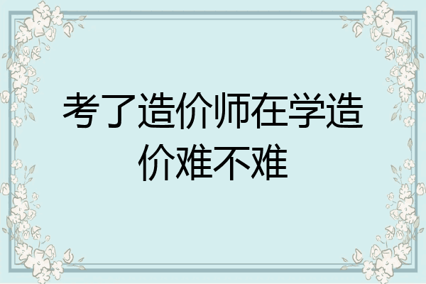 考了造价师在学造价难不难