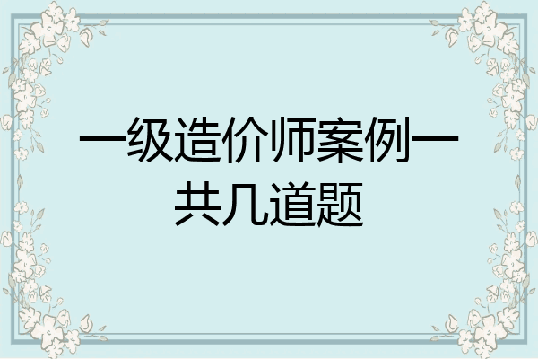 一级造价师案例一共几道题