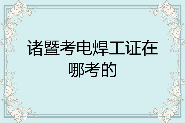 诸暨考电焊工证在哪考的