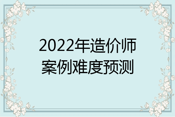 2022年造价师案例难度预测