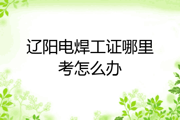 辽阳电焊工证哪里考怎么办