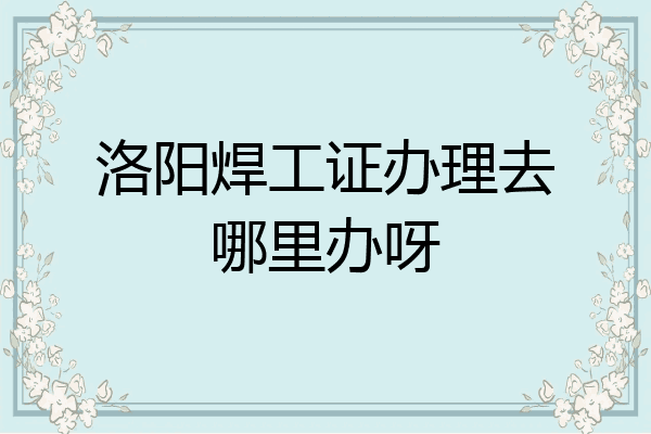 洛阳焊工证办理去哪里办呀