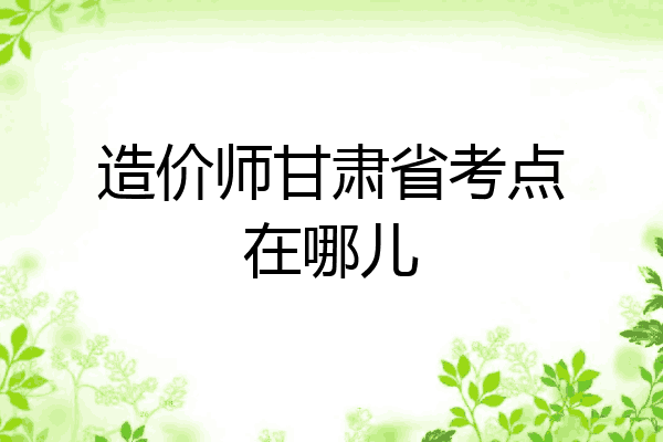 造价师甘肃省考点在哪儿