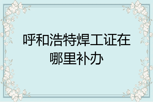 呼和浩特焊工证在哪里补办
