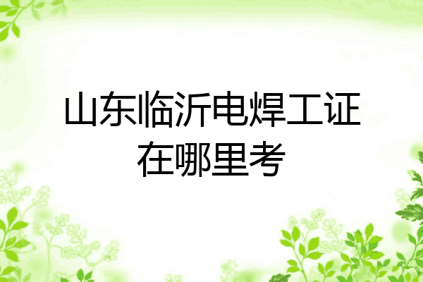 山东临沂电焊工证在哪里考