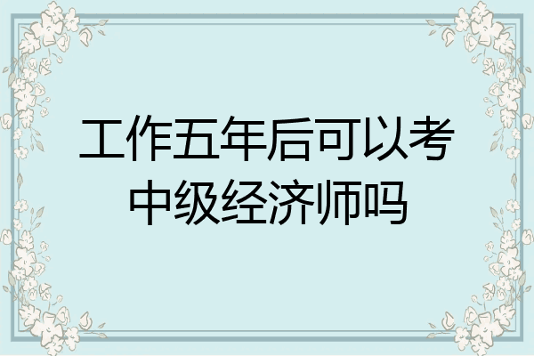 工作五年后可以考中级经济师吗