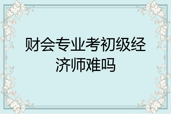 财会专业考初级经济师难吗