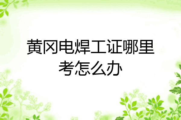 黄冈电焊工证哪里考怎么办