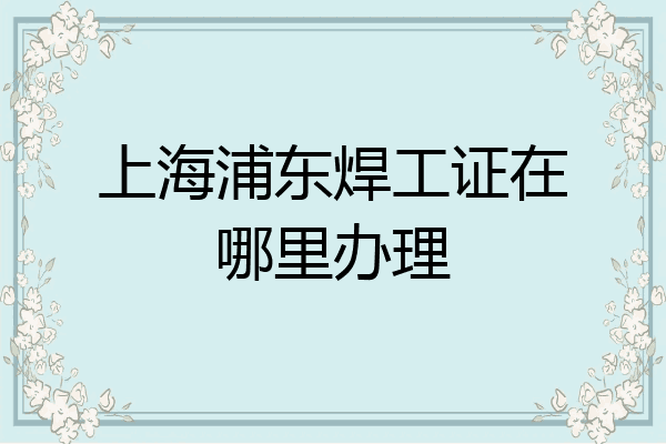 上海浦东焊工证在哪里办理