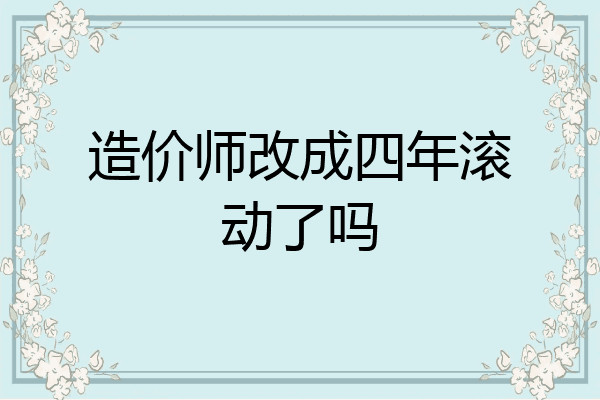 造价师改成四年滚动了吗