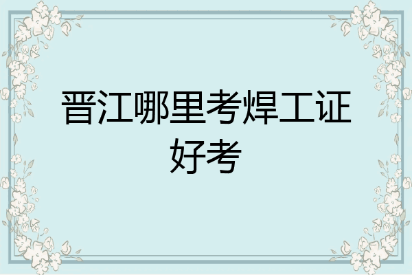 晋江哪里考焊工证好考